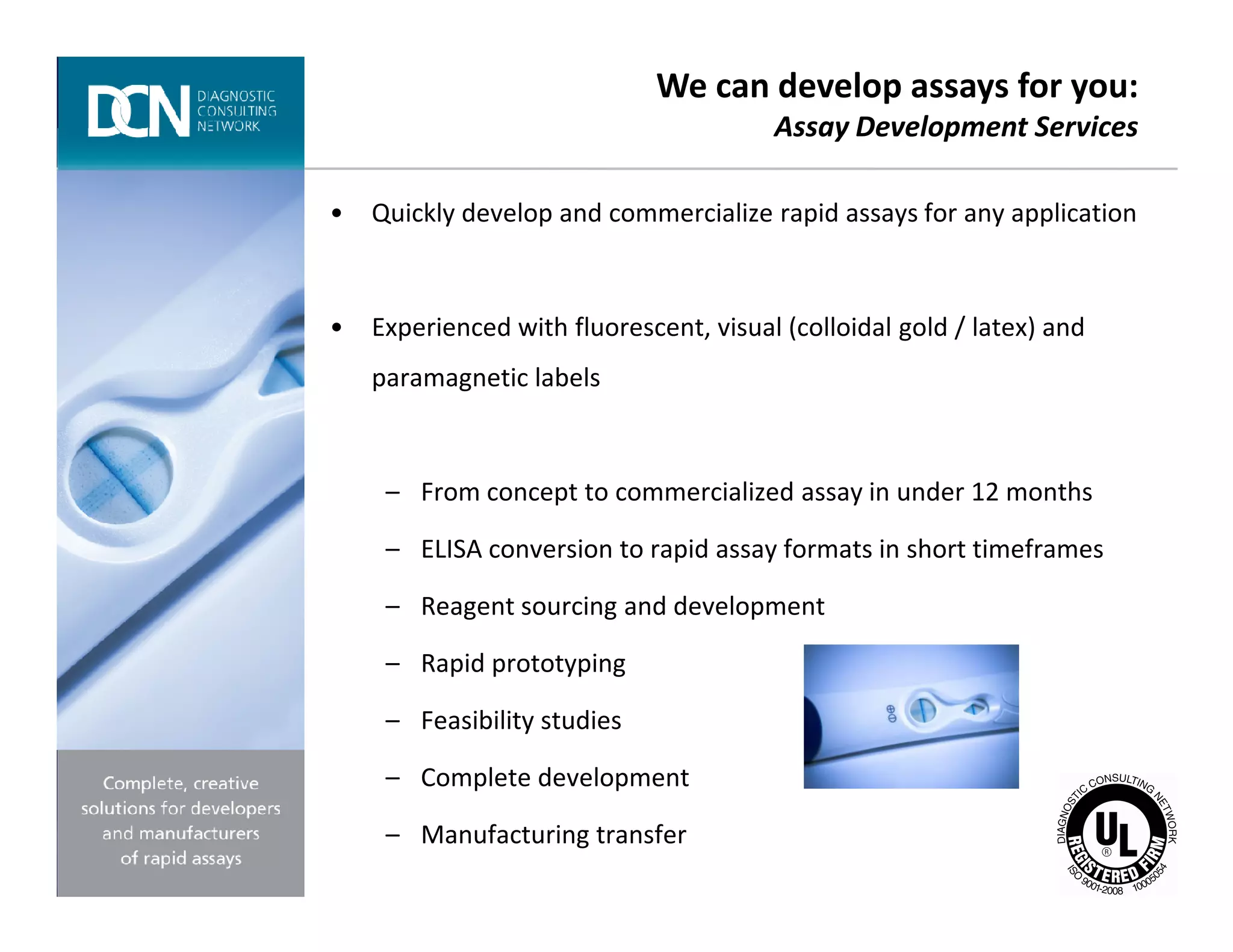 • Quickly develop and commercialize rapid assays for any application
• Experienced with fluorescent, visual (colloidal gold / latex) and
paramagnetic labels
– From concept to commercialized assay in under 12 months
We can develop assays for you:
Assay Development Services
Complete, creative solutions for developers and manufacturers of rapid assays
– From concept to commercialized assay in under 12 months
– ELISA conversion to rapid assay formats in short timeframes
– Reagent sourcing and development
– Rapid prototyping
– Feasibility studies
– Complete development
– Manufacturing transfer
 