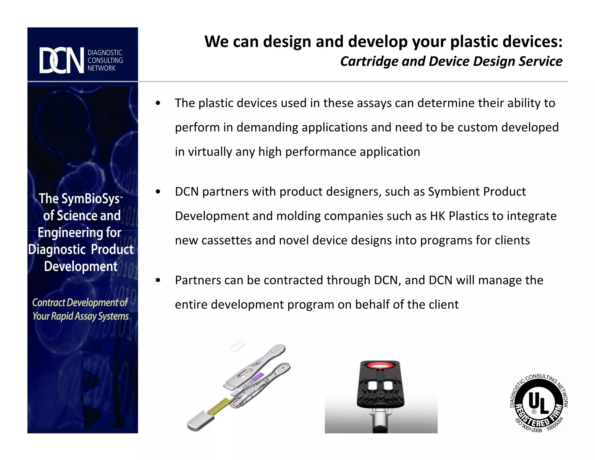 • The plastic devices used in these assays can determine their ability to
perform in demanding applications and need to be custom developed
in virtually any high performance application
• DCN partners with product designers, such as Symbient Product
Development and molding companies such as HK Plastics to integrate
We can design and develop your plastic devices:
Cartridge and Device Design Service
Complete, creative solutions for developers and manufacturers of rapid assays
new cassettes and novel device designs into programs for clients
• Partners can be contracted through DCN, and DCN will manage the
entire development program on behalf of the client
 