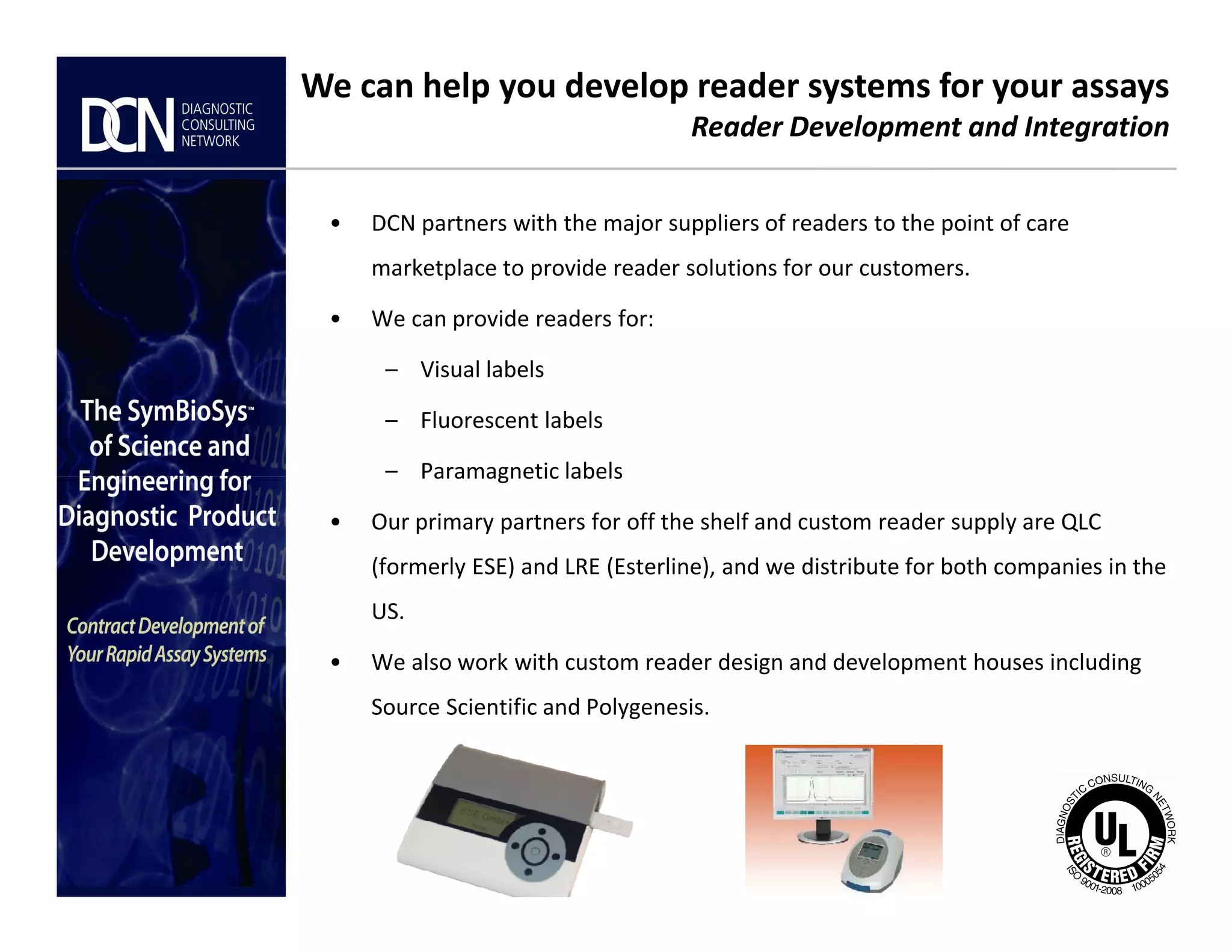 • DCN partners with the major suppliers of readers to the point of care
marketplace to provide reader solutions for our customers.
• We can provide readers for:
– Visual labels
– Fluorescent labels
– Paramagnetic labels
We can help you develop reader systems for your assays
Reader Development and Integration
Complete, creative solutions for developers and manufacturers of rapid assays
– Paramagnetic labels
• Our primary partners for off the shelf and custom reader supply are QLC
(formerly ESE) and LRE (Esterline), and we distribute for both companies in the
US.
• We also work with custom reader design and development houses including
Source Scientific and Polygenesis.
 