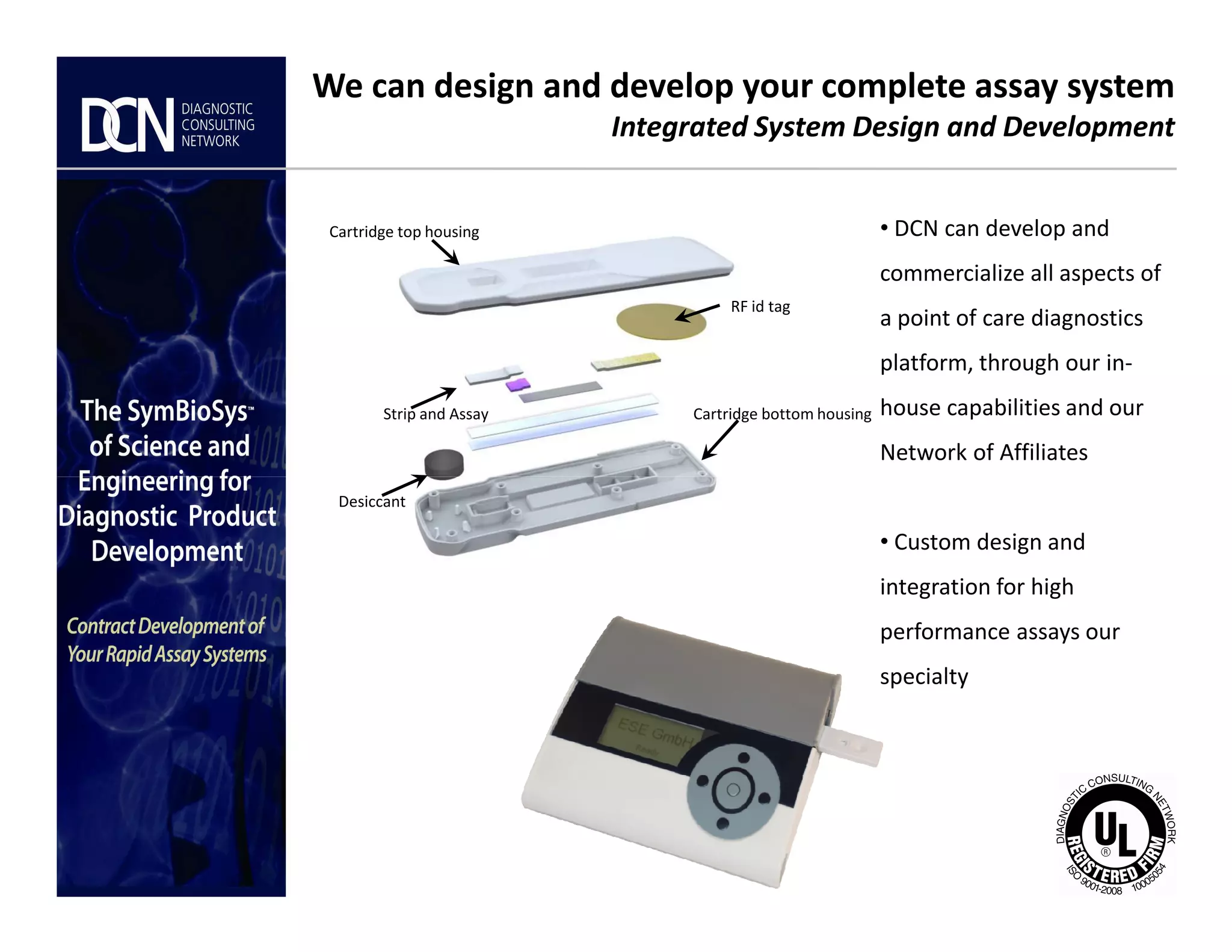 • DCN can develop and
commercialize all aspects of
a point of care diagnostics
platform, through our in-
house capabilities and our
Network of Affiliates
We can design and develop your complete assay system
Integrated System Design and Development
Cartridge top housing
RF id tag
Cartridge bottom housingStrip and Assay
Complete, creative solutions for developers and manufacturers of rapid assays
• Custom design and
integration for high
performance assays our
specialty
Desiccant
 