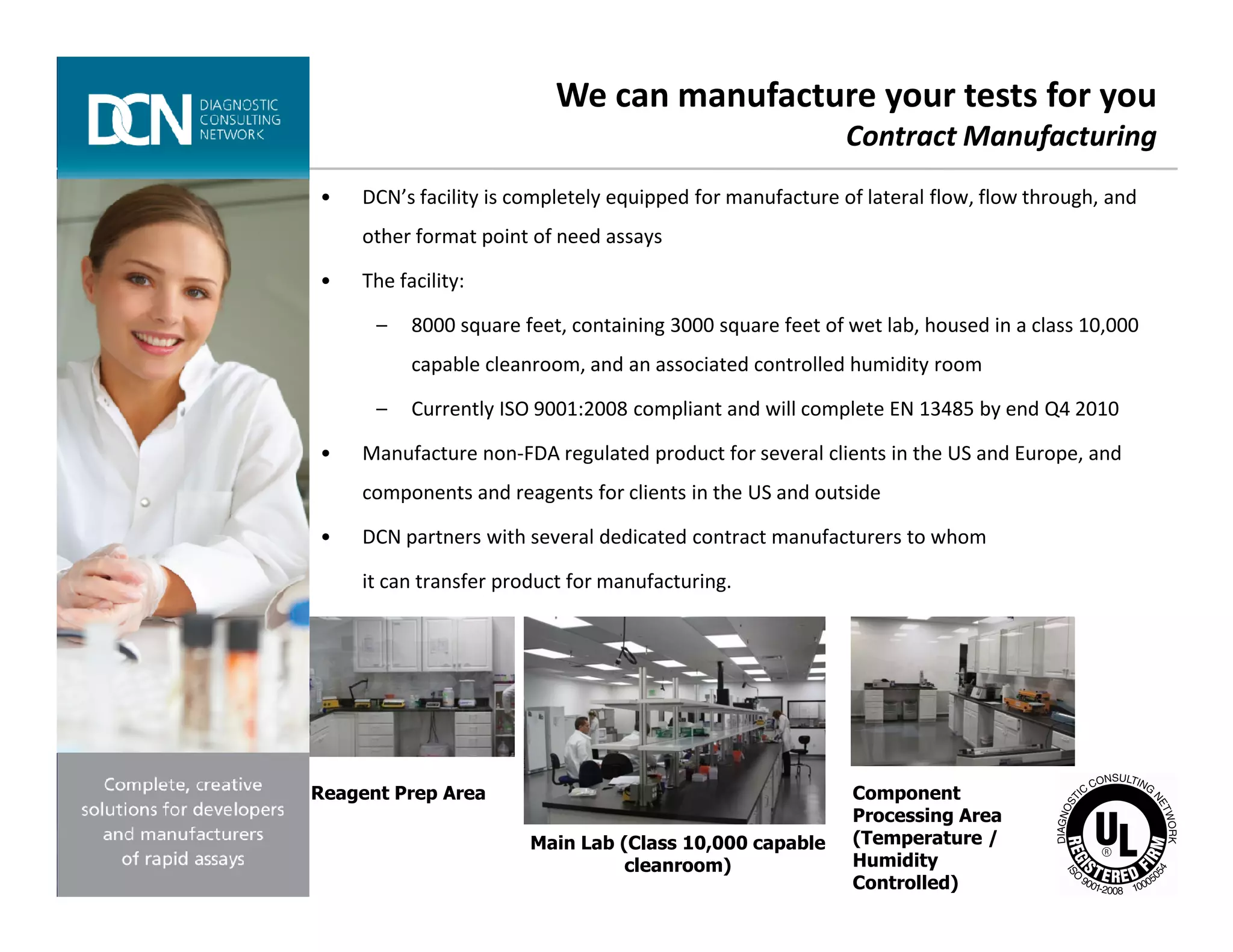 • DCN’s facility is completely equipped for manufacture of lateral flow, flow through, and
other format point of need assays
• The facility:
– 8000 square feet, containing 3000 square feet of wet lab, housed in a class 10,000
capable cleanroom, and an associated controlled humidity room
– Currently ISO 9001:2008 compliant and will complete EN 13485 by end Q4 2010
• Manufacture non-FDA regulated product for several clients in the US and Europe, and
We can manufacture your tests for you
Contract Manufacturing
Complete, creative solutions for developers and manufacturers of rapid assays
components and reagents for clients in the US and outside
• DCN partners with several dedicated contract manufacturers to whom
it can transfer product for manufacturing.
Reagent Prep Area
Main Lab (Class 10,000 capable
cleanroom)
Component
Processing Area
(Temperature /
Humidity
Controlled)
 