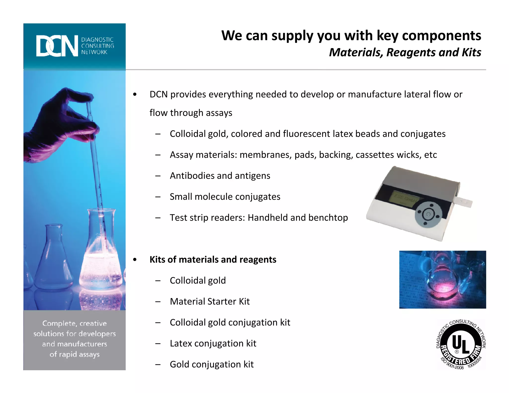 • DCN provides everything needed to develop or manufacture lateral flow or
flow through assays
– Colloidal gold, colored and fluorescent latex beads and conjugates
– Assay materials: membranes, pads, backing, cassettes wicks, etc
– Antibodies and antigens
– Small molecule conjugates
We can supply you with key components
Materials, Reagents and Kits
Complete, creative solutions for developers and manufacturers of rapid assays
– Small molecule conjugates
– Test strip readers: Handheld and benchtop
• Kits of materials and reagents
– Colloidal gold
– Material Starter Kit
– Colloidal gold conjugation kit
– Latex conjugation kit
– Gold conjugation kit
 