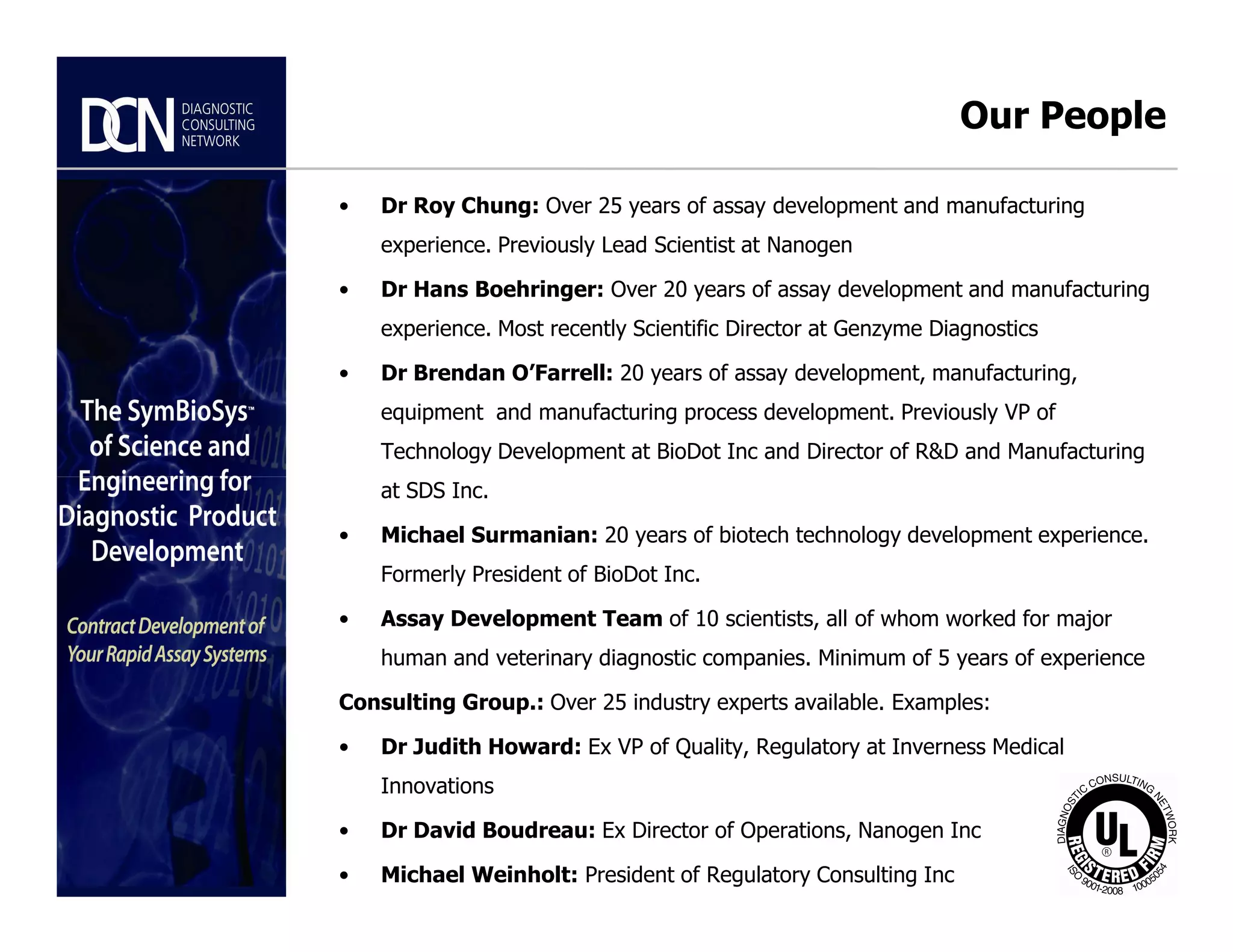 • Dr Roy Chung: Over 25 years of assay development and manufacturing
experience. Previously Lead Scientist at Nanogen
• Dr Hans Boehringer: Over 20 years of assay development and manufacturing
experience. Most recently Scientific Director at Genzyme Diagnostics
• Dr Brendan O’Farrell: 20 years of assay development, manufacturing,
equipment and manufacturing process development. Previously VP of
Technology Development at BioDot Inc and Director of R&D and Manufacturing
at SDS Inc.
Our People
Complete, creative solutions for developers and manufacturers of rapid assays
at SDS Inc.
• Michael Surmanian: 20 years of biotech technology development experience.
Formerly President of BioDot Inc.
• Assay Development Team of 10 scientists, all of whom worked for major
human and veterinary diagnostic companies. Minimum of 5 years of experience
Consulting Group.: Over 25 industry experts available. Examples:
• Dr Judith Howard: Ex VP of Quality, Regulatory at Inverness Medical
Innovations
• Dr David Boudreau: Ex Director of Operations, Nanogen Inc
• Michael Weinholt: President of Regulatory Consulting Inc
 