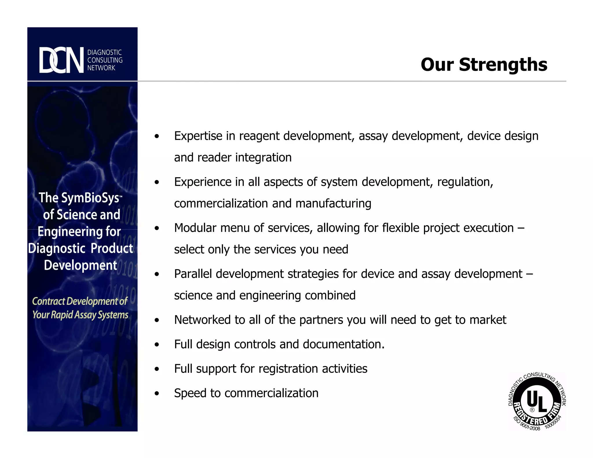 Our Strengths
• Expertise in reagent development, assay development, device design
and reader integration
• Experience in all aspects of system development, regulation,
commercialization and manufacturing
• Modular menu of services, allowing for flexible project execution –
Complete, creative solutions for developers and manufacturers of rapid assays
• Modular menu of services, allowing for flexible project execution –
select only the services you need
• Parallel development strategies for device and assay development –
science and engineering combined
• Networked to all of the partners you will need to get to market
• Full design controls and documentation.
• Full support for registration activities
• Speed to commercialization
 