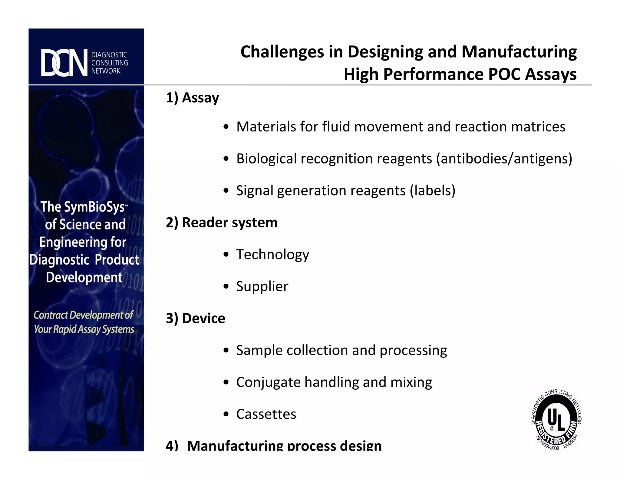 1) Assay
• Materials for fluid movement and reaction matrices
• Biological recognition reagents (antibodies/antigens)
• Signal generation reagents (labels)
2) Reader system
Challenges in Designing and Manufacturing
High Performance POC Assays
Complete, creative solutions for developers and manufacturers of rapid assays
• Technology
• Supplier
3) Device
• Sample collection and processing
• Conjugate handling and mixing
• Cassettes
4) Manufacturing process design
 