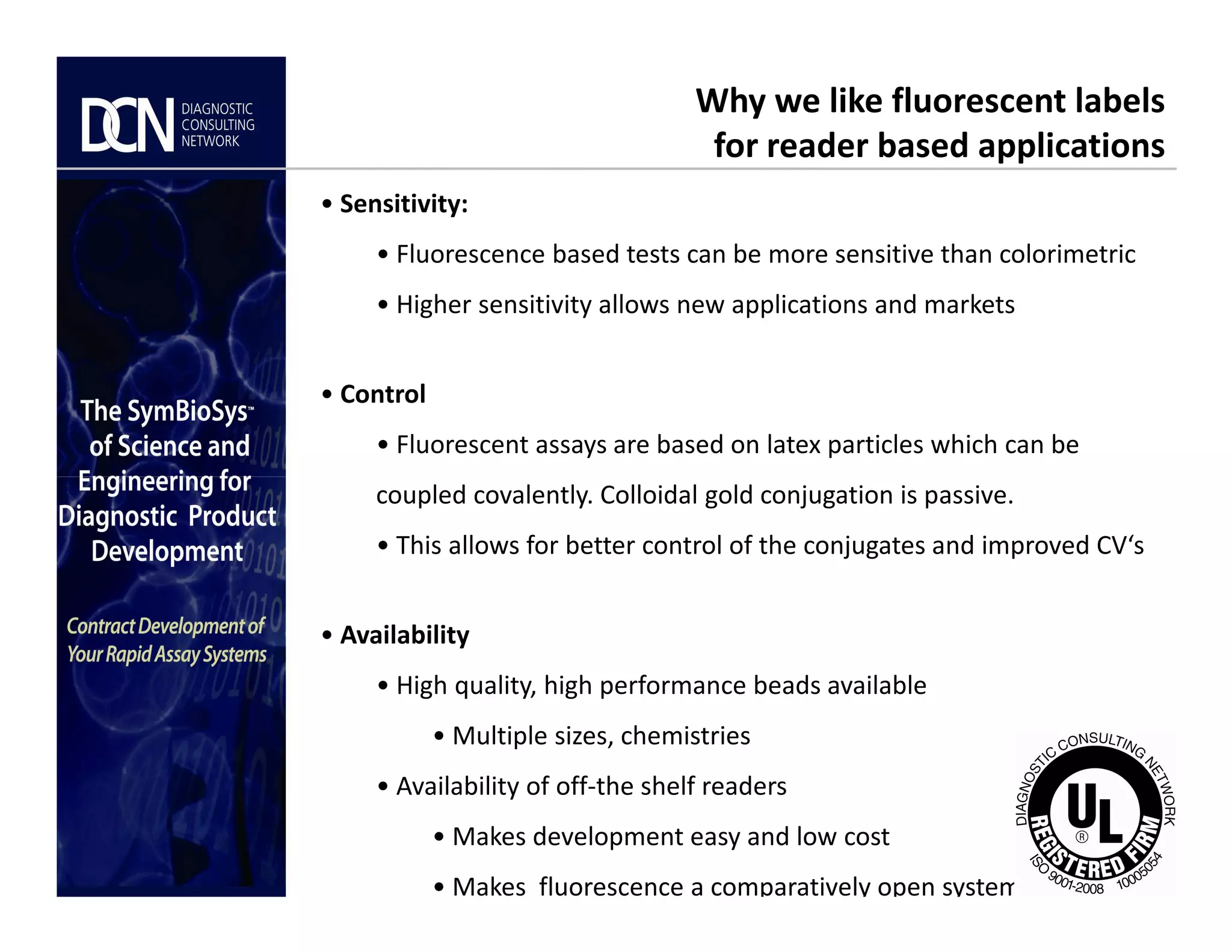 • Sensitivity:
• Fluorescence based tests can be more sensitive than colorimetric
• Higher sensitivity allows new applications and markets
• Control
• Fluorescent assays are based on latex particles which can be
Why we like fluorescent labels
for reader based applications
Complete, creative solutions for developers and manufacturers of rapid assays
coupled covalently. Colloidal gold conjugation is passive.
• This allows for better control of the conjugates and improved CV‘s
• Availability
• High quality, high performance beads available
• Multiple sizes, chemistries
• Availability of off-the shelf readers
• Makes development easy and low cost
• Makes fluorescence a comparatively open system
 