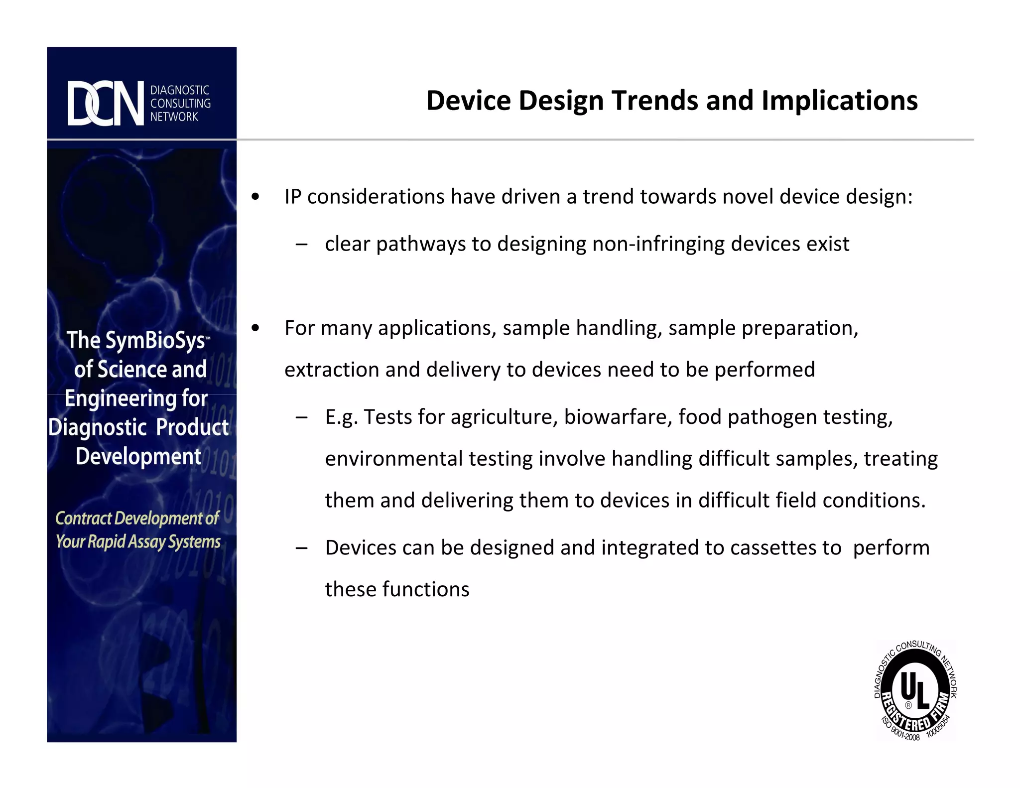 Device Design Trends and Implications
• IP considerations have driven a trend towards novel device design:
– clear pathways to designing non-infringing devices exist
• For many applications, sample handling, sample preparation,
extraction and delivery to devices need to be performed
Complete, creative solutions for developers and manufacturers of rapid assays
– E.g. Tests for agriculture, biowarfare, food pathogen testing,
environmental testing involve handling difficult samples, treating
them and delivering them to devices in difficult field conditions.
– Devices can be designed and integrated to cassettes to perform
these functions
 