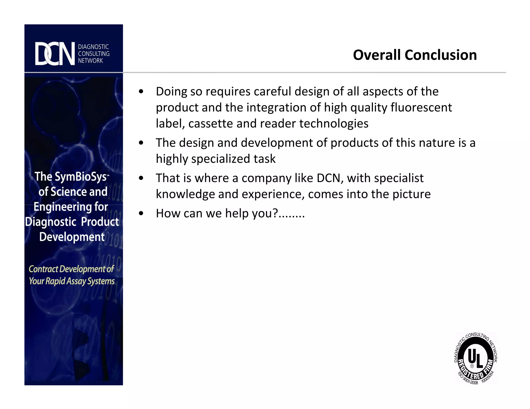 Overall Conclusion
• Doing so requires careful design of all aspects of the
product and the integration of high quality fluorescent
label, cassette and reader technologies
• The design and development of products of this nature is a
highly specialized task
• That is where a company like DCN, with specialist
knowledge and experience, comes into the picture
• How can we help you?........
Complete, creative solutions for developers and manufacturers of rapid assays
• How can we help you?........
 