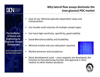 Why lateral flow assays dominate the
(non glucose) POC market
• Ease of use: Minimal operator dependent steps and
interpretation
• Can handle small volumes of multiple sample types
• Can have high sensitivity, specificity, good stability
• Good Manufacturability and Scalability
Complete, creative solutions for developers and manufacturers of rapid assays
• Good Manufacturability and Scalability
• Minimal market and user education required
• Market presence and acceptance
• Short development cycle – once reagents are developed, the
timeline to manufacturing transfer and approval is short
relative to other biotech products
 