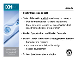• Brief introduction to DCN
• State of the art in applied rapid assay technology
– Standard formats for standard applications
– More advanced formats for quantification, high
sensitivity and digital interpretation
Agenda
Complete, creative solutions for developers and manufacturers of rapid assays
• Market Opportunities and Market Demands
• Market Driven Innovation: Meeting market demand
– Materials and reagents
– Cassette and sample handler design
– Reader development
• System development case studies
 