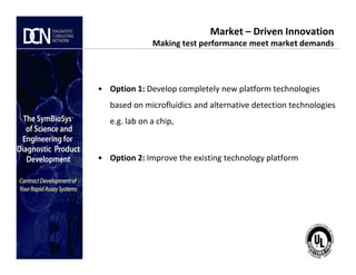 • Option 1: Develop completely new platform technologies
based on microfluidics and alternative detection technologies
e.g. lab on a chip,
Market – Driven Innovation
Making test performance meet market demands
Complete, creative solutions for developers and manufacturers of rapid assays
• Option 2: Improve the existing technology platform
 