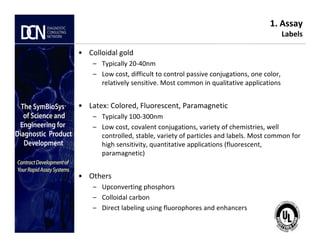 1. Assay
Labels
• Colloidal gold
– Typically 20-40nm
– Low cost, difficult to control passive conjugations, one color,
relatively sensitive. Most common in qualitative applications
• Latex: Colored, Fluorescent, Paramagnetic
– Typically 100-300nm
– Low cost, covalent conjugations, variety of chemistries, well
Complete, creative solutions for developers and manufacturers of rapid assays
– Low cost, covalent conjugations, variety of chemistries, well
controlled, stable, variety of particles and labels. Most common for
high sensitivity, quantitative applications (fluorescent,
paramagnetic)
• Others
– Upconverting phosphors
– Colloidal carbon
– Direct labeling using fluorophores and enhancers
 