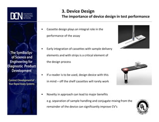 3. Device Design
The importance of device design in test performance
• Cassette design plays an integral role in the
performance of the assay
• Early integration of cassettes with sample delivery
elements and with strips is a critical element of
the design process
Complete, creative solutions for developers and manufacturers of rapid assays
the design process
• If a reader is to be used, design device with this
in mind – off the shelf cassettes will rarely work
• Novelty in approach can lead to major benefits
e.g. separation of sample handling and conjugate mixing from the
remainder of the device can significantly improve CV’s
 