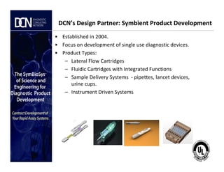 DCN’s Design Partner: Symbient Product Development
• Established in 2004.
• Focus on development of single use diagnostic devices.
• Product Types:
– Lateral Flow Cartridges
– Fluidic Cartridges with Integrated Functions
– Sample Delivery Systems - pipettes, lancet devices,
urine cups.
Complete, creative solutions for developers and manufacturers of rapid assays
urine cups.
– Instrument Driven Systems
 