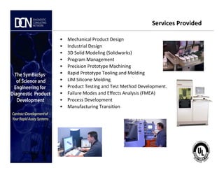 Services Provided
• Mechanical Product Design
• Industrial Design
• 3D Solid Modeling (Solidworks)
• Program Management
• Precision Prototype Machining
• Rapid Prototype Tooling and Molding
• LIM Silicone Molding
• Product Testing and Test Method Development.
Complete, creative solutions for developers and manufacturers of rapid assays
CONFIDENTIAL
• Product Testing and Test Method Development.
• Failure Modes and Effects Analysis (FMEA)
• Process Development
• Manufacturing Transition
 