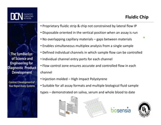 +
Fluidic Chip
• Proprietary fluidic strip & chip not constrained by lateral flow IP
• Disposable oriented in the vertical position when an assay is run
• No overlapping capillary materials – gaps between materials
• Enables simultaneous multiplex analysis from a single sample
• Defined individual channels in which sample flow can be controlled
• Individual channel entry ports for each channel
Complete, creative solutions for developers and manufacturers of rapid assays
• Flow control zone ensures accurate and controlled flow in each
channel
• Injection molded – High Impact Polystyrene
• Suitable for all assay formats and multiple biological fluid sample
types – demonstrated on saliva, serum and whole blood to date
 