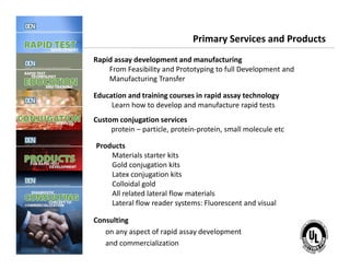Primary Services and Products
Rapid assay development and manufacturing
From Feasibility and Prototyping to full Development and
Manufacturing Transfer
Education and training courses in rapid assay technology
Learn how to develop and manufacture rapid tests
Custom conjugation services
protein – particle, protein-protein, small molecule etc
Complete, creative solutions for developers and manufacturers of rapid assays
Consulting
on any aspect of rapid assay development
and commercialization
Products
Materials starter kits
Gold conjugation kits
Latex conjugation kits
Colloidal gold
All related lateral flow materials
Lateral flow reader systems: Fluorescent and visual
 