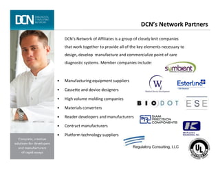 DCN’s Network Partners
DCN’s Network of Affiliates is a group of closely knit companies
that work together to provide all of the key elements necessary to
design, develop manufacture and commercialize point of care
diagnostic systems. Member companies include:
• Manufacturing equipment suppliers
Complete, creative solutions for developers and manufacturers of rapid assays
• Cassette and device designers
• High volume molding companies
• Materials converters
• Reader developers and manufacturers
• Contract manufacturers
• Platform technology suppliers
 