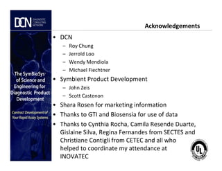 Acknowledgements
• DCN
– Roy Chung
– Jerrold Loo
– Wendy Mendiola
– Michael Fiechtner
• Symbient Product Development
– John Zeis
Complete, creative solutions for developers and manufacturers of rapid assays
– John Zeis
– Scott Castenon
• Shara Rosen for marketing information
• Thanks to GTI and Biosensia for use of data
• Thanks to Cynthia Rocha, Camila Resende Duarte,
Gislaine Silva, Regina Fernandes from SECTES and
Christiane Contigli from CETEC and all who
helped to coordinate my attendance at
INOVATEC
 