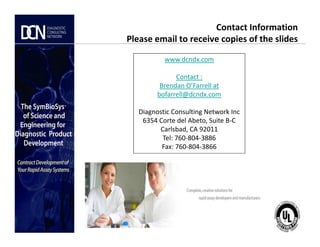 www.dcndx.com
Contact :
Brendan O’Farrell at
bofarrell@dcndx.com
Diagnostic Consulting Network Inc
6354 Corte del Abeto, Suite B-C
Contact Information
Please email to receive copies of the slides
Complete, creative solutions for developers and manufacturers of rapid assays
6354 Corte del Abeto, Suite B-C
Carlsbad, CA 92011
Tel: 760-804-3886
Fax: 760-804-3866
 