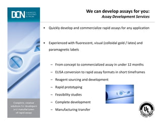 • Quickly develop and commercialize rapid assays for any application
• Experienced with fluorescent, visual (colloidal gold / latex) and
paramagnetic labels
– From concept to commercialized assay in under 12 months
We can develop assays for you:
Assay Development Services
Complete, creative solutions for developers and manufacturers of rapid assays
– From concept to commercialized assay in under 12 months
– ELISA conversion to rapid assay formats in short timeframes
– Reagent sourcing and development
– Rapid prototyping
– Feasibility studies
– Complete development
– Manufacturing transfer
 