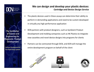 • The plastic devices used in these assays can determine their ability to
perform in demanding applications and need to be custom developed
in virtually any high performance application
• DCN partners with product designers, such as Symbient Product
Development and molding companies such as HK Plastics to integrate
We can design and develop your plastic devices:
Cartridge and Device Design Service
Complete, creative solutions for developers and manufacturers of rapid assays
new cassettes and novel device designs into programs for clients
• Partners can be contracted through DCN, and DCN will manage the
entire development program on behalf of the client
 