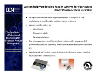 • DCN partners with the major suppliers of readers to the point of care
marketplace to provide reader solutions for our customers.
• We can provide readers for:
– Visual labels
– Fluorescent labels
– Paramagnetic labels
We can help you develop reader systems for your assays
Reader Development and Integration
Complete, creative solutions for developers and manufacturers of rapid assays
– Paramagnetic labels
• Our primary partners for off the shelf and custom reader supply are QLC
(formerly ESE) and LRE (Esterline), and we distribute for both companies in the
US.
• We also work with custom reader design and development houses including
Source Scientific and Polygenesis.
 