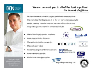 We can connect you to all of the best suppliers:
The Network of Affiliates
DCN’s Network of Affiliates is a group of closely knit companies
that work together to provide all of the key elements necessary to
design, develop manufacture and commercialize point of care
diagnostic systems. Member companies include:
• Manufacturing equipment suppliers
Complete, creative solutions for developers and manufacturers of rapid assays
• Cassette and device designers
• High volume molding companies
• Materials converters
• Reader developers and manufacturers
• Contract manufacturers
• Platform technology suppliers
 