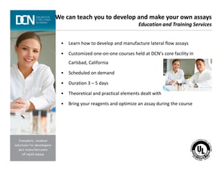 • Learn how to develop and manufacture lateral flow assays
• Customized one-on-one courses held at DCN’s core facility in
Carlsbad, California
• Scheduled on demand
• Duration 3 – 5 days
We can teach you to develop and make your own assays
Education and Training Services
Complete, creative solutions for developers and manufacturers of rapid assays
• Theoretical and practical elements dealt with
• Bring your reagents and optimize an assay during the course
 