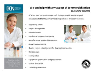 We can help with any aspect of commercialization
Consulting Services
DCN has over 20 consultants on staff that can provide a wide range of
services related to the point of need diagnostics or detection business:
• Regulatory Affairs
• Project management
• Risk assessment
• Intellectual property landscaping
Complete, creative solutions for developers and manufacturers of rapid assays
• Intellectual property landscaping
• Manufacturing process development
• Assay troubleshooting
• Quality system establishment for diagnostic companies
• Device design
• Facility setup
• Equipment specification and procurement
• Market evaluation
• Technology evaluation
 