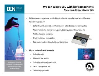 • DCN provides everything needed to develop or manufacture lateral flow or
flow through assays
– Colloidal gold, colored and fluorescent latex beads and conjugates
– Assay materials: membranes, pads, backing, cassettes wicks, etc
– Antibodies and antigens
– Small molecule conjugates
We can supply you with key components
Materials, Reagents and Kits
Complete, creative solutions for developers and manufacturers of rapid assays
– Small molecule conjugates
– Test strip readers: Handheld and benchtop
• Kits of materials and reagents
– Colloidal gold
– Material Starter Kit
– Colloidal gold conjugation kit
– Latex conjugation kit
– Gold conjugation kit
 