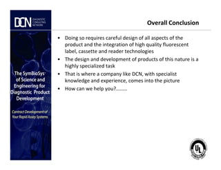 Overall Conclusion
• Doing so requires careful design of all aspects of the
product and the integration of high quality fluorescent
label, cassette and reader technologies
• The design and development of products of this nature is a
highly specialized task
• That is where a company like DCN, with specialist
knowledge and experience, comes into the picture
• How can we help you?........
Complete, creative solutions for developers and manufacturers of rapid assays
• How can we help you?........
 