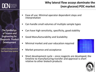 Complete, creative solutions for developers and manufacturers of rapid assays
Why lateral flow assays dominate the
(non glucose) POC market
• Ease of use: Minimal operator dependent steps and
interpretation
• Can handle small volumes of multiple sample types
• Can have high sensitivity, specificity, good stability
• Good Manufacturability and Scalability
• Minimal market and user education required
• Market presence and acceptance
• Short development cycle – once reagents are developed, the
timeline to manufacturing transfer and approval is short
relative to other biotech products
 