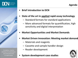 Complete, creative solutions for developers and manufacturers of rapid assays
• Brief introduction to DCN
• State of the art in applied rapid assay technology
– Standard formats for standard applications
– More advanced formats for quantification, high
sensitivity and digital interpretation
• Market Opportunities and Market Demands
• Market Driven Innovation: Meeting market demand
– Materials and reagents
– Cassette and sample handler design
– Reader development
• System development case studies
Agenda
 