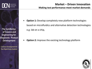 Complete, creative solutions for developers and manufacturers of rapid assays
• Option 1: Develop completely new platform technologies
based on microfluidics and alternative detection technologies
e.g. lab on a chip,
• Option 2: Improve the existing technology platform
Market – Driven Innovation
Making test performance meet market demands
 