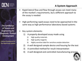 Complete, creative solutions for developers and manufacturers of rapid assays
A System Approach
• Rapid lateral flow and flow through assays can meet many
of the market’s requirements, but a different approach to
the assay is needed
• High performing rapid assays need to be approached in the
same way as high performance laboratory based systems
• Key system elements:
1) A properly developed assay made using
1) High quality materials
2) High quality reagents
3) Highly sensitive label for sensitive analyte detection
2) A well designed sample device and housing for the test
3) A controlled method for result interpretation
4) A well designed and controlled manufacturing process
 