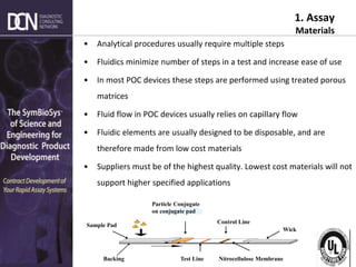 Complete, creative solutions for developers and manufacturers of rapid assays
1. Assay
Materials
• Analytical procedures usually require multiple steps
• Fluidics minimize number of steps in a test and increase ease of use
• In most POC devices these steps are performed using treated porous
matrices
• Fluid flow in POC devices usually relies on capillary flow
• Fluidic elements are usually designed to be disposable, and are
therefore made from low cost materials
• Suppliers must be of the highest quality. Lowest cost materials will not
support higher specified applications
Test Line
Control Line
Particle Conjugate
on conjugate pad
Wick
Sample Pad
Nitrocellulose Membrane
Backing
 