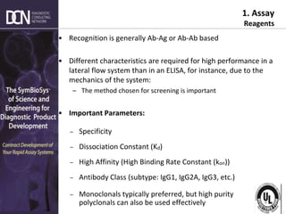 Complete, creative solutions for developers and manufacturers of rapid assays
1. Assay
Reagents
• Recognition is generally Ab-Ag or Ab-Ab based
• Different characteristics are required for high performance in a
lateral flow system than in an ELISA, for instance, due to the
mechanics of the system:
– The method chosen for screening is important
• Important Parameters:
– Specificity
– Dissociation Constant (Kd)
– High Affinity (High Binding Rate Constant (kon))
– Antibody Class (subtype: IgG1, IgG2A, IgG3, etc.)
– Monoclonals typically preferred, but high purity
polyclonals can also be used effectively
77
 