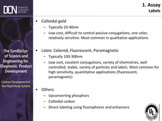Complete, creative solutions for developers and manufacturers of rapid assays
1. Assay
Labels
• Colloidal gold
– Typically 20-40nm
– Low cost, difficult to control passive conjugations, one color,
relatively sensitive. Most common in qualitative applications
• Latex: Colored, Fluorescent, Paramagnetic
– Typically 100-300nm
– Low cost, covalent conjugations, variety of chemistries, well
controlled, stable, variety of particles and labels. Most common for
high sensitivity, quantitative applications (fluorescent,
paramagnetic)
• Others
– Upconverting phosphors
– Colloidal carbon
– Direct labeling using fluorophores and enhancers
 