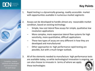 Complete, creative solutions for developers and manufacturers of rapid assays
Key Points
1. Rapid testing is a dynamically growing, readily accessible market
with opportunities available in numerous market segments
2. Assays can be developed to handle almost any reasonable market
condition, based on existing technology
– Simple, low cost lateral flow assays for simple, qualitative low
resolution applications
– More complex, more expensive lateral flow systems for high
sensitivity, more quantitative, difficult applications
– These two types of assay are very different in how they are
developed and manufactured
– Other approaches to high performance rapid testing are
possible, but with a much longer outlook.
3. All of the elements needed to manufacture high performance tests
are available today, so while technological innovation is ongoing, we
can also choose to innovate in terms of where we apply
these technologies
 
