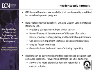 Complete, creative solutions for developers and manufacturers of rapid assays
Reader Supply Partners
• Off-the-shelf readers are available that can be readily modified
for any development program
• DCN represents two suppliers: LRE and Qiagen Lake Constance
(formerly ESE)
– Provide a base platform from which to start
– Have a history of development of this type of product
– Have experience of regulatory and technical requirements
– Can advise on important technical design considerations
– May be faster to market
– Generally have dedicated manufacturing capability
• Readers can be custom designed by experienced designer such
as Source Scientific, Polygenesis, Omnica (all DCN partners)
– Slower and more expensive route in return for a
custom solution
 
