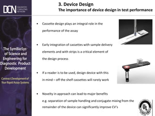 Complete, creative solutions for developers and manufacturers of rapid assays
3. Device Design
The importance of device design in test performance
• Cassette design plays an integral role in the
performance of the assay
• Early integration of cassettes with sample delivery
elements and with strips is a critical element of
the design process
• If a reader is to be used, design device with this
in mind – off the shelf cassettes will rarely work
• Novelty in approach can lead to major benefits
e.g. separation of sample handling and conjugate mixing from the
remainder of the device can significantly improve CV’s
 