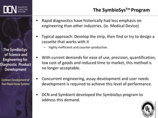 Complete, creative solutions for developers and manufacturers of rapid assays
The SymbioSysTm Program
• Rapid diagnostics have historically had less emphasis on
engineering than other industries. (ie. Medical Device)
• Typical approach: Develop the strip, then find or try to design a
cassette that works with it
– highly inefficient and counter-productive.
• With current demands for ease of use, precision, quantification,
low cost of goods and reduced time to market, this method is
no longer acceptable.
• Concurrent engineering, assay development and user needs
development is required to achieve this level of performance.
• DCN and Symbient developed the SymbioSys program to
address this demand.
 