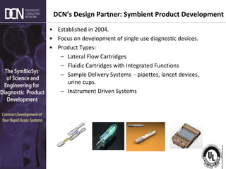 Complete, creative solutions for developers and manufacturers of rapid assays
DCN’s Design Partner: Symbient Product Development
• Established in 2004.
• Focus on development of single use diagnostic devices.
• Product Types:
– Lateral Flow Cartridges
– Fluidic Cartridges with Integrated Functions
– Sample Delivery Systems - pipettes, lancet devices,
urine cups.
– Instrument Driven Systems
 