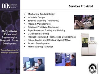 Complete, creative solutions for developers and manufacturers of rapid assays
CONFIDENTIAL
Services Provided
• Mechanical Product Design
• Industrial Design
• 3D Solid Modeling (Solidworks)
• Program Management
• Precision Prototype Machining
• Rapid Prototype Tooling and Molding
• LIM Silicone Molding
• Product Testing and Test Method Development.
• Failure Modes and Effects Analysis (FMEA)
• Process Development
• Manufacturing Transition
 