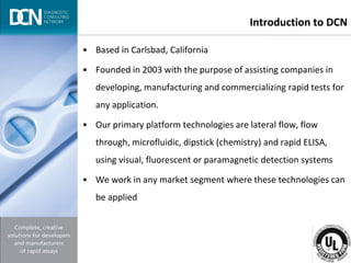 Complete, creative solutions for developers and manufacturers of rapid assays
Introduction to DCN
• Based in Carlsbad, California
• Founded in 2003 with the purpose of assisting companies in
developing, manufacturing and commercializing rapid tests for
any application.
• Our primary platform technologies are lateral flow, flow
through, microfluidic, dipstick (chemistry) and rapid ELISA,
using visual, fluorescent or paramagnetic detection systems
• We work in any market segment where these technologies can
be applied
 