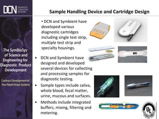 Complete, creative solutions for developers and manufacturers of rapid assays
Sample Handling Device and Cartridge Design
• DCN and Symbient have
designed and developed
several devices for collecting
and processing samples for
diagnostic testing.
• Sample types include saliva,
whole blood, fecal matter,
urine, mucous and surfaces.
• Methods include integrated
buffers, mixing, filtering and
metering.
• DCN and Symbient have
developed various
diagnostic cartridges
including single test strip,
multiple test strip and
specialty housings.
 