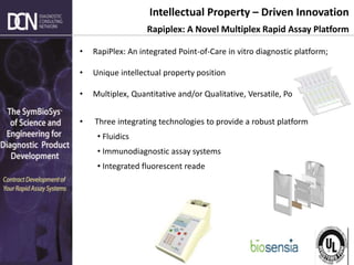 Complete, creative solutions for developers and manufacturers of rapid assays
Intellectual Property – Driven Innovation
Rapiplex: A Novel Multiplex Rapid Assay Platform
• RapiPlex: An integrated Point-of-Care in vitro diagnostic platform;
• Unique intellectual property position
• Multiplex, Quantitative and/or Qualitative, Versatile, Portable
• Three integrating technologies to provide a robust platform
• Fluidics
• Immunodiagnostic assay systems
• Integrated fluorescent reade
 