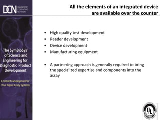 Complete, creative solutions for developers and manufacturers of rapid assays
All the elements of an integrated device
are available over the counter
• High quality test development
• Reader development
• Device development
• Manufacturing equipment
• A partnering approach is generally required to bring
the specialized expertise and components into the
assay
 