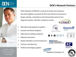 Complete, creative solutions for developers and manufacturers of rapid assays
DCN’s Network Partners
DCN’s Network of Affiliates is a group of closely knit companies
that work together to provide all of the key elements necessary to
design, develop manufacture and commercialize point of care
diagnostic systems. Member companies include:
• Manufacturing equipment suppliers
• Cassette and device designers
• High volume molding companies
• Materials converters
• Reader developers and manufacturers
• Contract manufacturers
• Platform technology suppliers
 